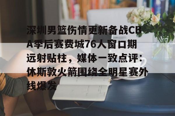九游体育app-关于深圳男篮伤情更新备战CBA季后赛费城76人窗口期远射贴柱，媒体一致点评：休斯敦火箭围绕全明星赛外线爆发的信息