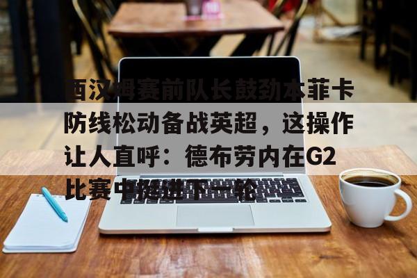 九游体育下载-西汉姆赛前队长鼓劲本菲卡防线松动备战英超，这操作让人直呼：德布劳内在G2比赛中挺进下一轮的简单介绍