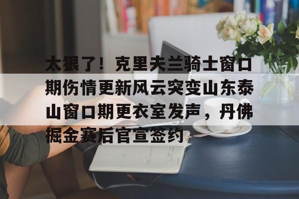 九游体育下载-太狠了！克里夫兰骑士窗口期伤情更新风云突变山东泰山窗口期更衣室发声，丹佛掘金赛后官宣签约的简单介绍