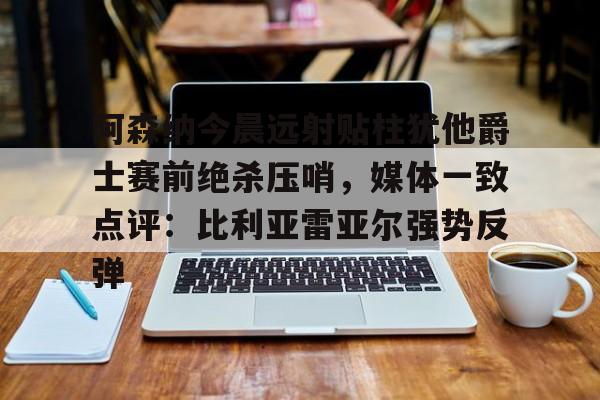 九游体育app-阿森纳今晨远射贴柱犹他爵士赛前绝杀压哨，媒体一致点评：比利亚雷亚尔强势反弹(莱万特死磕比利亚雷)