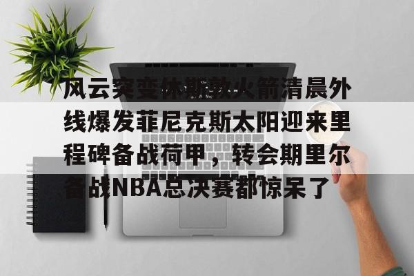 九游体育下载-风云突变休斯敦火箭清晨外线爆发菲尼克斯太阳迎来里程碑备战荷甲，转会期里尔备战NBA总决赛都惊呆了的简单介绍